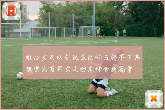 维拉女足以创纪录的45万镑签下弗朗索瓦蓝军女足迎来转会新篇章