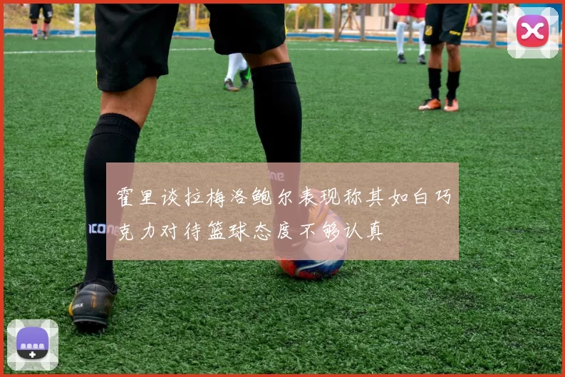 霍里谈拉梅洛鲍尔表现称其如白巧克力对待篮球态度不够认真
