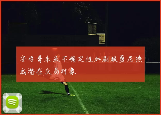 字母哥未来不确定性加剧狼勇尼热成潜在交易对象