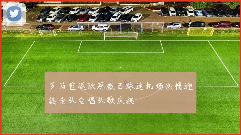 罗马重返欧冠数百球迷机场热情迎接全队合唱队歌庆祝