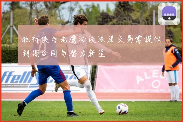 独行侠与老鹰洽谈浓眉交易需提供到期合同与潜力新星