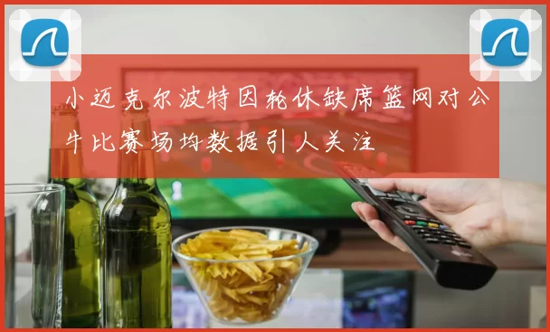 小迈克尔波特因轮休缺席篮网对公牛比赛场均数据引人关注