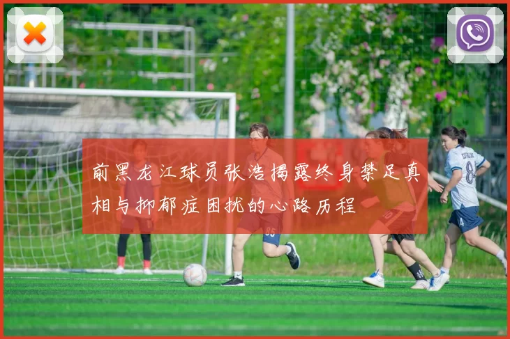 前黑龙江球员张浩揭露终身禁足真相与抑郁症困扰的心路历程