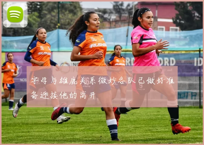 字母与雄鹿关系微妙各队已做好准备迎接他的离开